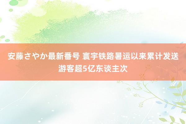 安藤さやか最新番号 寰宇铁路暑运以来累计发送游客超5亿东谈主次