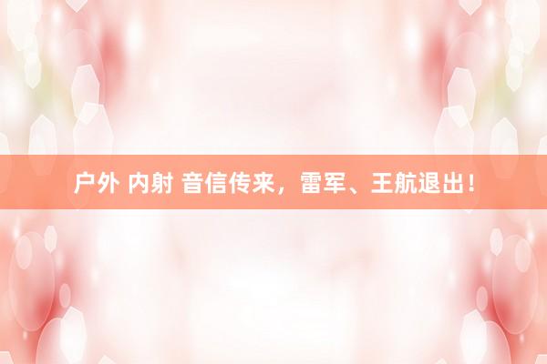 户外 内射 音信传来，雷军、王航退出！