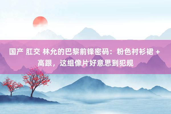 国产 肛交 林允的巴黎前锋密码：粉色衬衫裙 + 高跟，这组像片好意思到犯规