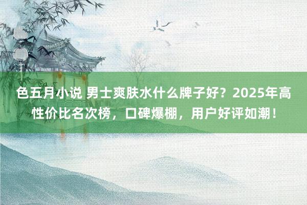 色五月小说 男士爽肤水什么牌子好？2025年高性价比名次榜，口碑爆棚，用户好评如潮！