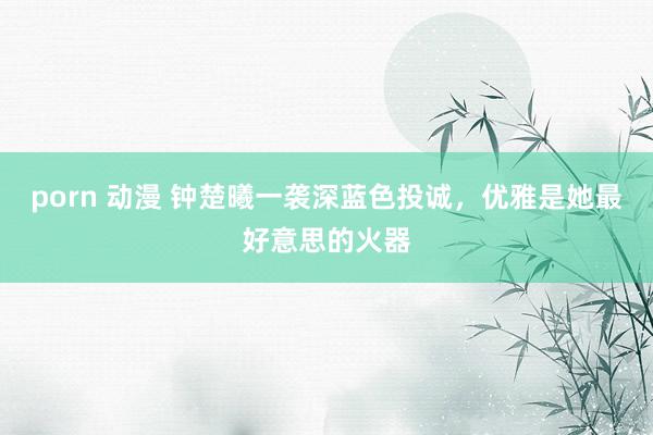 porn 动漫 钟楚曦一袭深蓝色投诚，优雅是她最好意思的火器