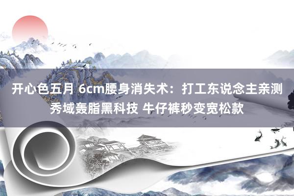 开心色五月 6cm腰身消失术：打工东说念主亲测秀域轰脂黑科技 牛仔裤秒变宽松款