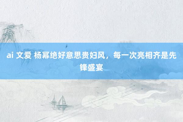 ai 文爱 杨幂绝好意思贵妇风，每一次亮相齐是先锋盛宴