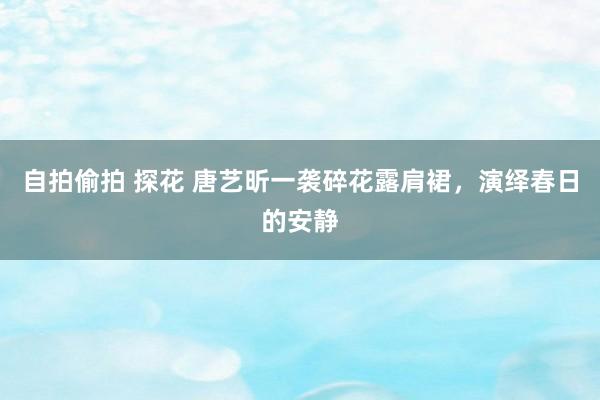 自拍偷拍 探花 唐艺昕一袭碎花露肩裙，演绎春日的安静
