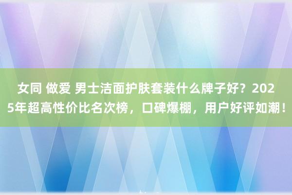 女同 做爱 男士洁面护肤套装什么牌子好？2025年超高性价比名次榜，口碑爆棚，用户好评如潮！
