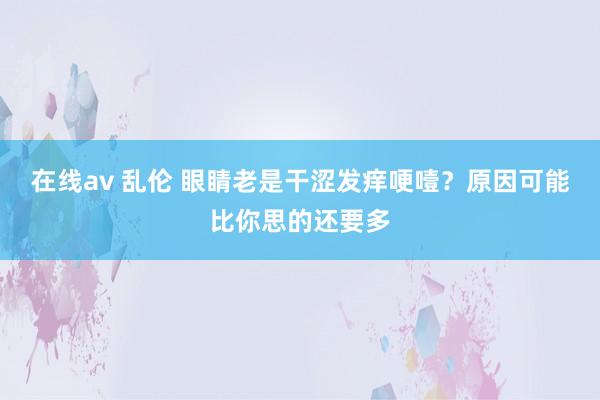 在线av 乱伦 眼睛老是干涩发痒哽噎？原因可能比你思的还要多