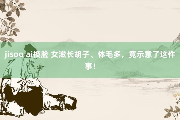 jisoo ai换脸 女滋长胡子、体毛多，竟示意了这件事！
