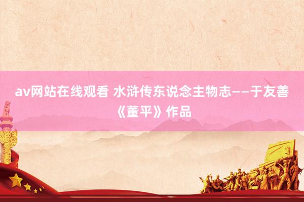 av网站在线观看 水浒传东说念主物志——于友善《董平》作品