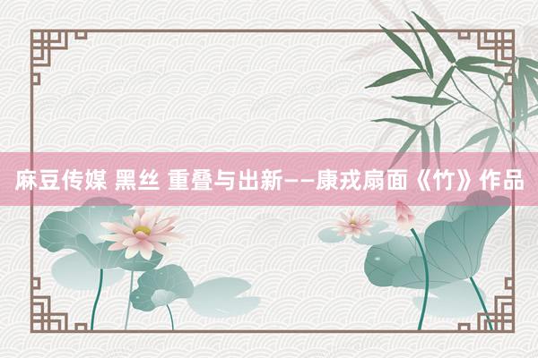 麻豆传媒 黑丝 重叠与出新——康戎扇面《竹》作品