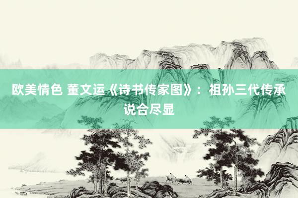 欧美情色 董文运《诗书传家图》：祖孙三代传承说合尽显