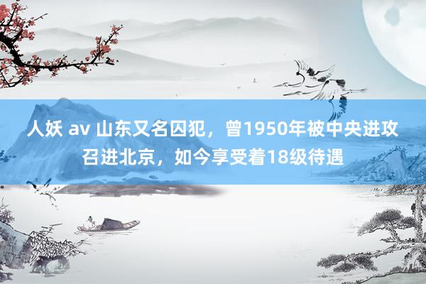 人妖 av 山东又名囚犯，曾1950年被中央进攻召进北京，如今享受着18级待遇