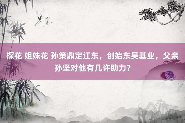 探花 姐妹花 孙策鼎定江东，创始东吴基业，父亲孙坚对他有几许助力？