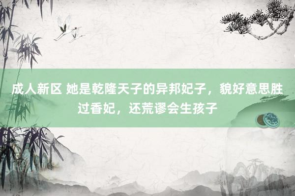 成人新区 她是乾隆天子的异邦妃子，貌好意思胜过香妃，还荒谬会生孩子