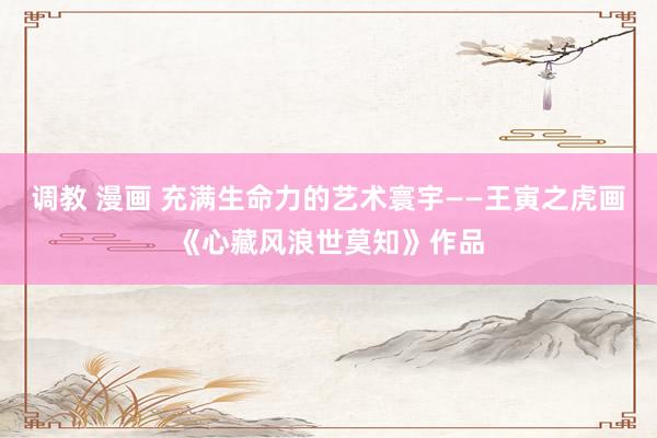 调教 漫画 充满生命力的艺术寰宇——王寅之虎画《心藏风浪世莫知》作品