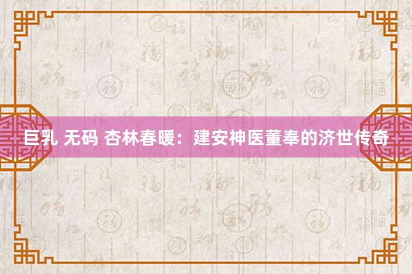 巨乳 无码 杏林春暖：建安神医董奉的济世传奇