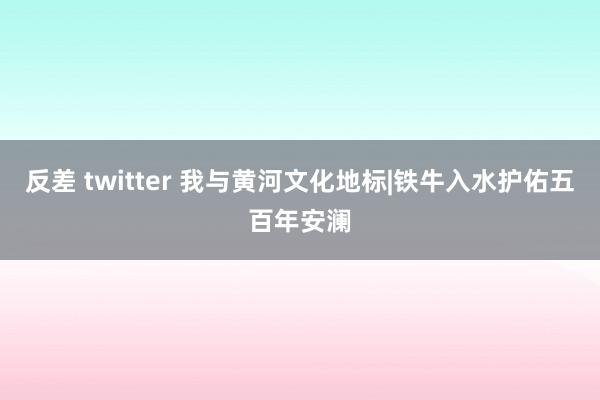 反差 twitter 我与黄河文化地标|铁牛入水护佑五百年安澜