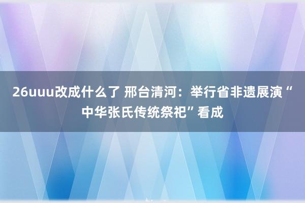 26uuu改成什么了 邢台清河：举行省非遗展演“中华张氏传统祭祀”看成