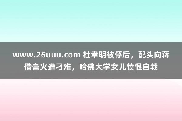 www.26uuu.com 杜聿明被俘后，配头向蒋借膏火遭刁难，哈佛大学女儿愤恨自裁