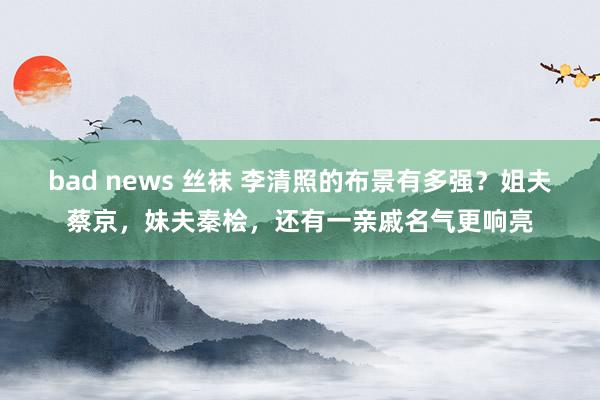 bad news 丝袜 李清照的布景有多强？姐夫蔡京，妹夫秦桧，还有一亲戚名气更响亮