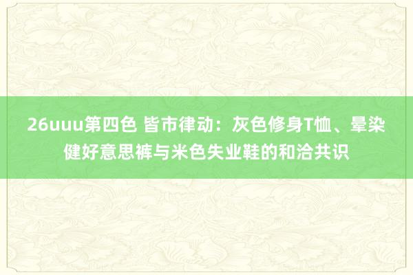26uuu第四色 皆市律动：灰色修身T恤、晕染健好意思裤与米色失业鞋的和洽共识