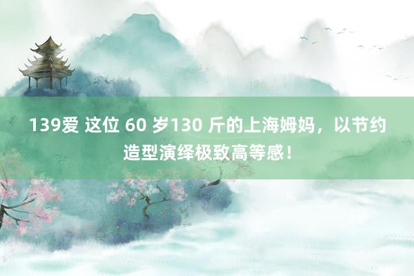 139爱 这位 60 岁130 斤的上海姆妈，以节约造型演绎极致高等感！