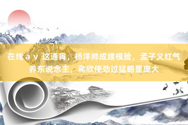 在线ａｖ 这通宵，杨洋帅成建模脸，孟子义红气养东说念主，蒋欣使劲过猛略显庞大