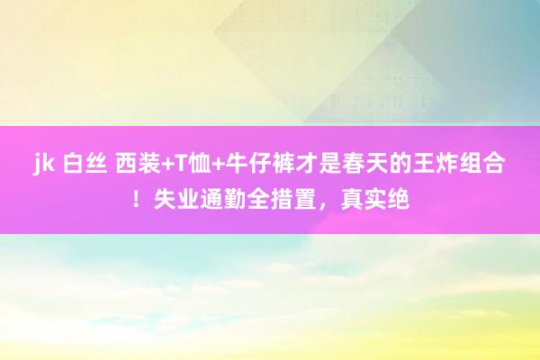 jk 白丝 西装+T恤+牛仔裤才是春天的王炸组合！失业通勤全措置，真实绝