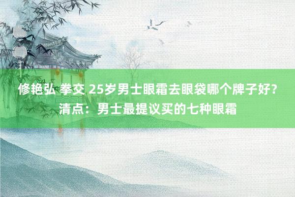 修艳弘 拳交 25岁男士眼霜去眼袋哪个牌子好？清点：男士最提议买的七种眼霜
