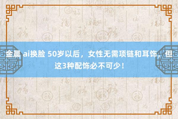 金晨 ai换脸 50岁以后，女性无需项链和耳饰，但这3种配饰必不可少！
