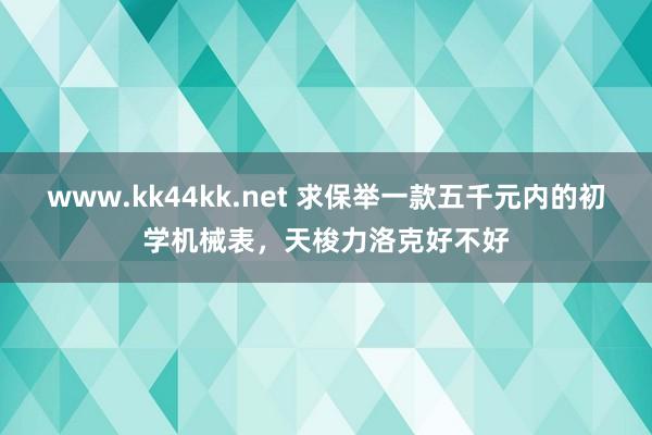 www.kk44kk.net 求保举一款五千元内的初学机械表，天梭力洛克好不好