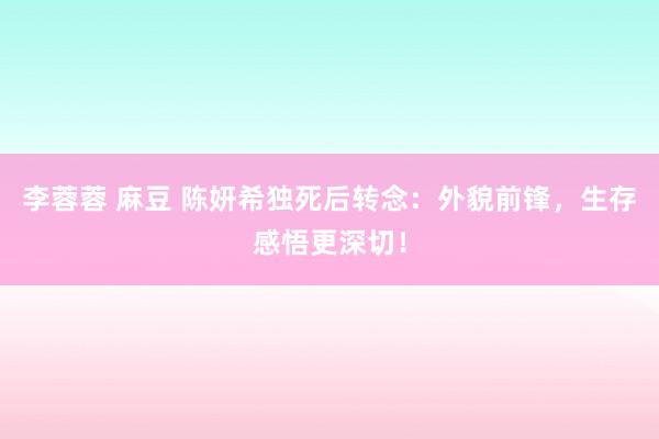 李蓉蓉 麻豆 陈妍希独死后转念：外貌前锋，生存感悟更深切！