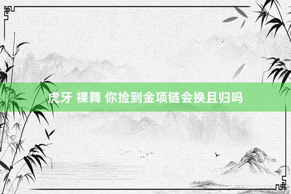 虎牙 裸舞 你捡到金项链会换且归吗