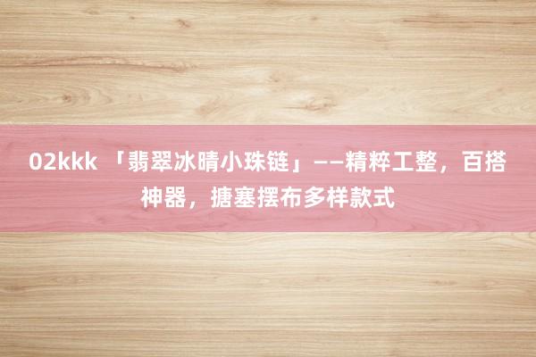 02kkk 「翡翠冰晴小珠链」——精粹工整，百搭神器，搪塞摆布多样款式