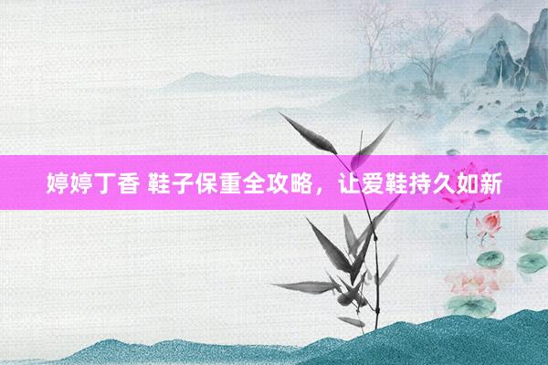 婷婷丁香 鞋子保重全攻略，让爱鞋持久如新