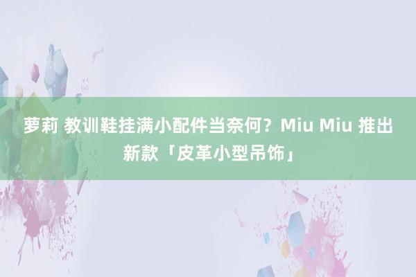 萝莉 教训鞋挂满小配件当奈何？Miu Miu 推出新款「皮革小型吊饰」