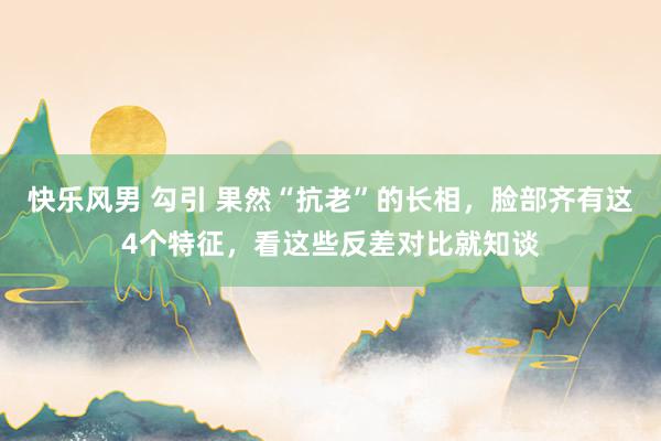 快乐风男 勾引 果然“抗老”的长相，脸部齐有这4个特征，看这些反差对比就知谈