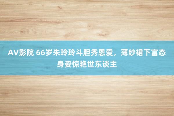 AV影院 66岁朱玲玲斗胆秀恩爱，薄纱裙下富态身姿惊艳世东谈主