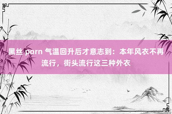 黑丝 porn 气温回升后才意志到：本年风衣不再流行，街头流行这三种外衣