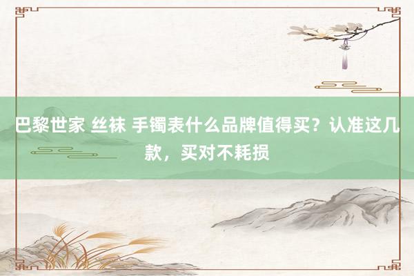 巴黎世家 丝袜 手镯表什么品牌值得买？认准这几款，买对不耗损