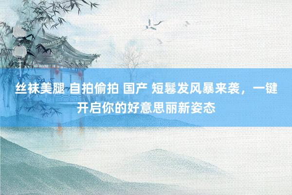 丝袜美腿 自拍偷拍 国产 短鬈发风暴来袭，一键开启你的好意思丽新姿态