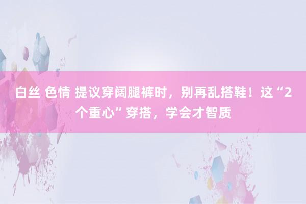 白丝 色情 提议穿阔腿裤时，别再乱搭鞋！这“2个重心”穿搭，学会才智质
