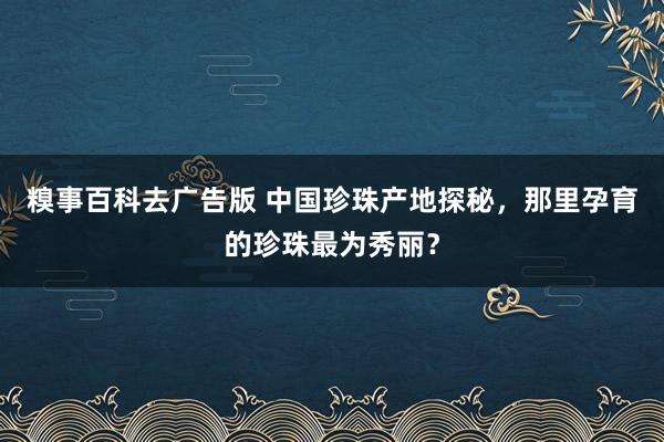 糗事百科去广告版 中国珍珠产地探秘，那里孕育的珍珠最为秀丽？