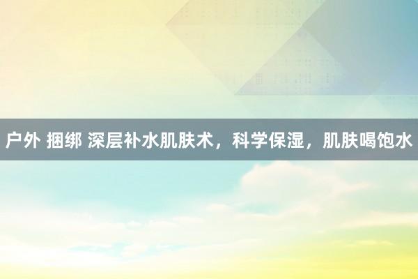 户外 捆绑 深层补水肌肤术，科学保湿，肌肤喝饱水