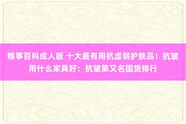糗事百科成人版 十大最有用抗虚弱护肤品！抗皱用什么家具好：抗皱第又名国货排行