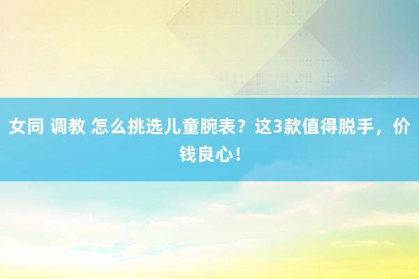女同 调教 怎么挑选儿童腕表？这3款值得脱手，价钱良心！