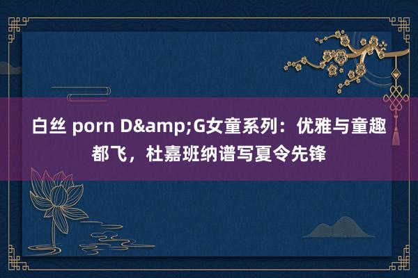 白丝 porn D&G女童系列：优雅与童趣都飞，杜嘉班纳谱写夏令先锋
