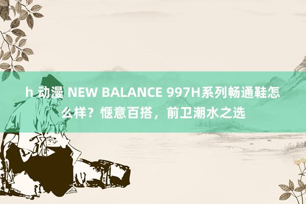 h 动漫 NEW BALANCE 997H系列畅通鞋怎么样？惬意百搭，前卫潮水之选