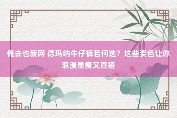俺去也新网 德玛纳牛仔裤若何选？这些姿色让你浪漫显瘦又百搭