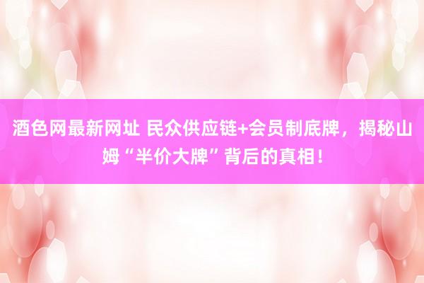 酒色网最新网址 民众供应链+会员制底牌，揭秘山姆“半价大牌”背后的真相！