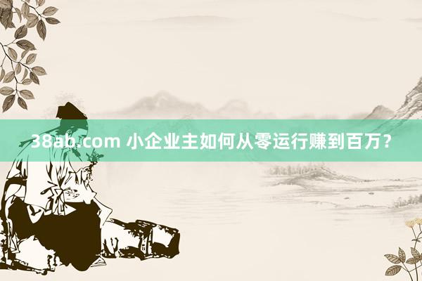38ab.com 小企业主如何从零运行赚到百万？